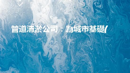 管道清淤公司：為城市基礎(chǔ)設(shè)施提供關(guān)鍵服務(wù)？